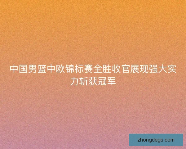 中国男篮中欧锦标赛全胜收官展现强大实力斩获冠军 中国男篮中欧锦标赛全胜收官展现强大实力斩获冠军