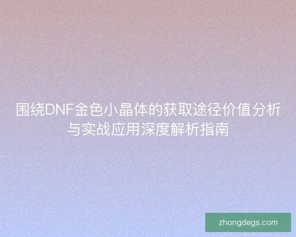 围绕DNF金色小晶体的获取途径价值分析与实战应用深度解析指南
