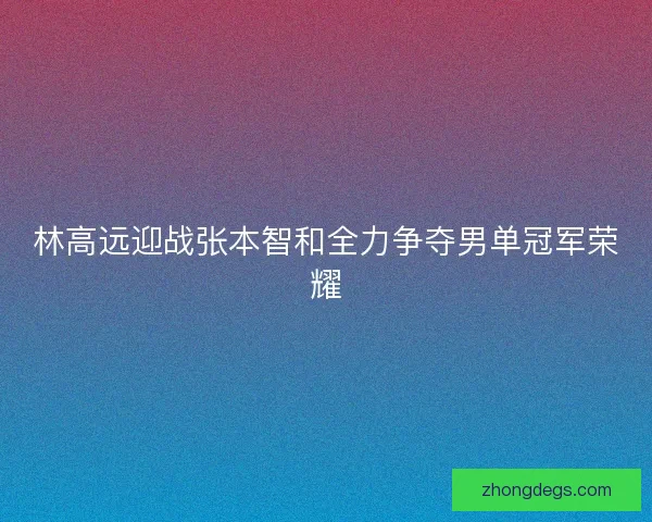 林高远迎战张本智和全力争夺男单冠军荣耀