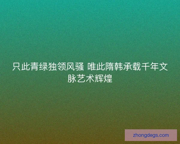 只此青绿独领风骚 唯此隋韩承载千年文脉艺术辉煌