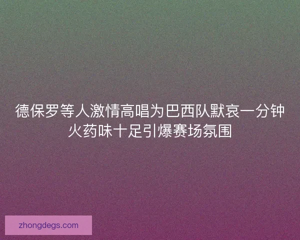 德保罗等人激情高唱为巴西队默哀一分钟火药味十足引爆赛场氛围