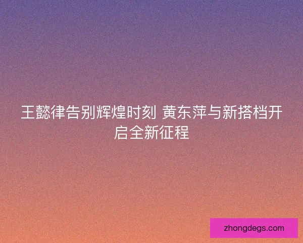 王懿律告别辉煌时刻 黄东萍与新搭档开启全新征程