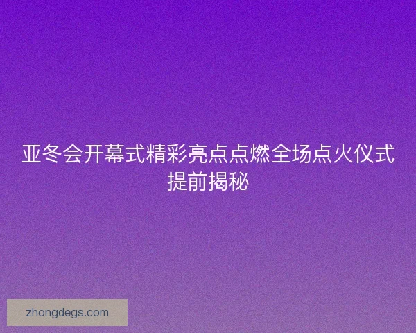 亚冬会开幕式精彩亮点点燃全场点火仪式提前揭秘