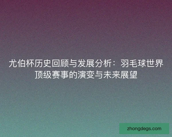 尤伯杯历史回顾与发展分析：羽毛球世界顶级赛事的演变与未来展望
