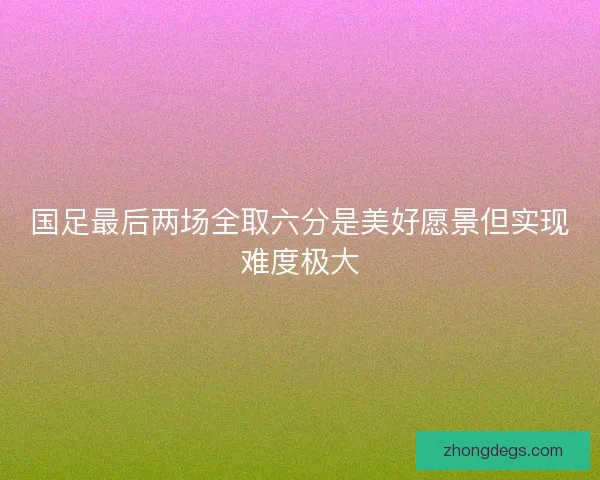 国足最后两场全取六分是美好愿景但实现难度极大