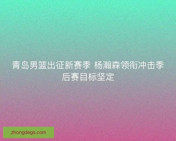 青岛男篮出征新赛季 杨瀚森领衔冲击季后赛目标坚定