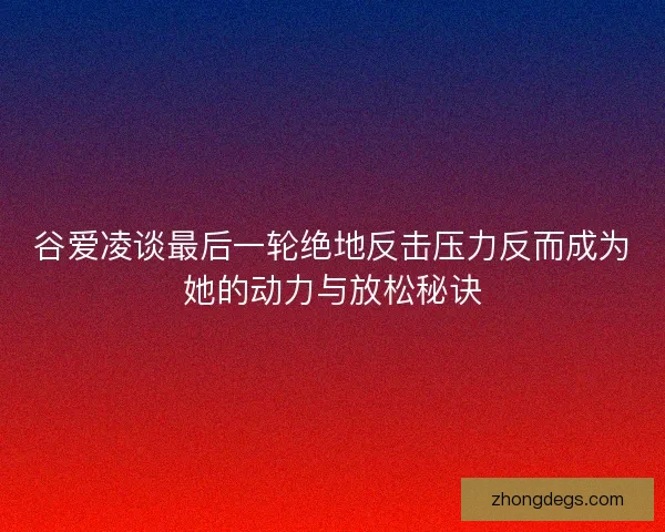 谷爱凌谈最后一轮绝地反击压力反而成为她的动力与放松秘诀