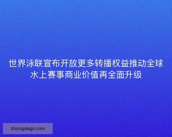世界泳联宣布开放更多转播权益推动全球水上赛事商业价值再全面升级