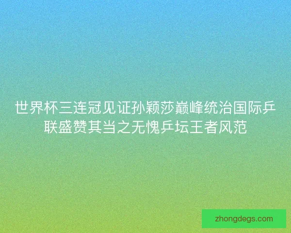 世界杯三连冠见证孙颖莎巅峰统治国际乒联盛赞其当之无愧乒坛王者风范