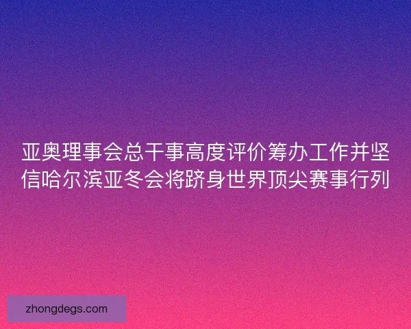 亚奥理事会总干事高度评价筹办工作并坚信哈尔滨亚冬会将跻身世界顶尖赛事行列