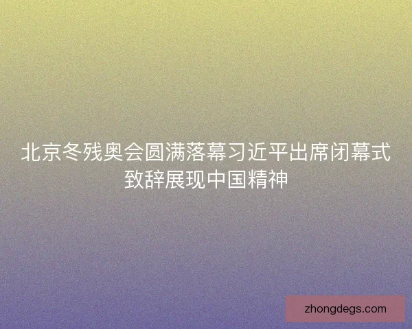 北京冬残奥会圆满落幕习近平出席闭幕式致辞展现中国精神