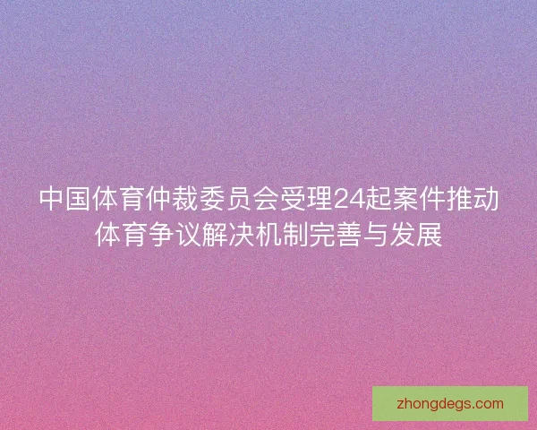中国体育仲裁委员会受理24起案件推动体育争议解决机制完善与发展