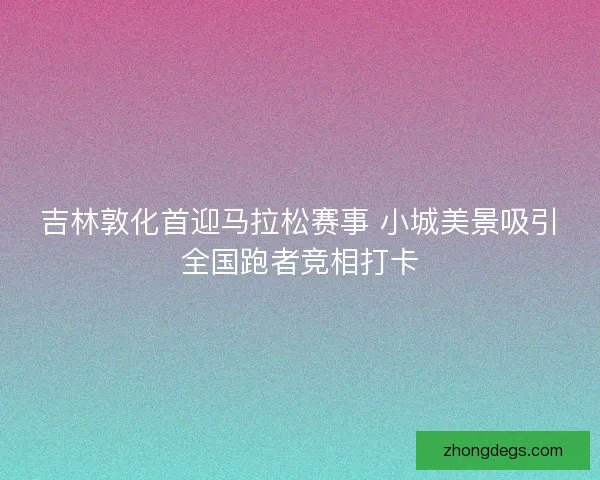 吉林敦化首迎马拉松赛事 小城美景吸引全国跑者竞相打卡