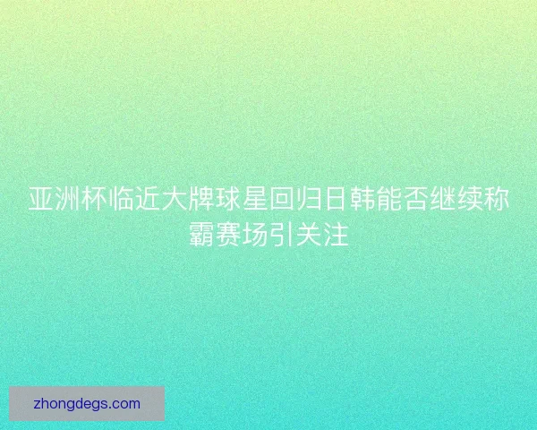 亚洲杯临近大牌球星回归日韩能否继续称霸赛场引关注